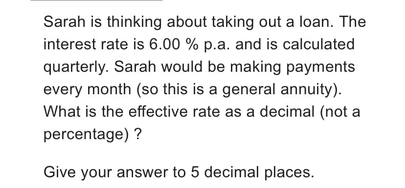 Sarah is thinking about taking out a loan. The
interest rate is 6.00 % p.a. and is calculated
quarterly. Sarah would be making payments
every month (so this is a general annuity).
What is the effective rate as a decimal (not a
percentage) ?
Give your answer to 5 decimal places.