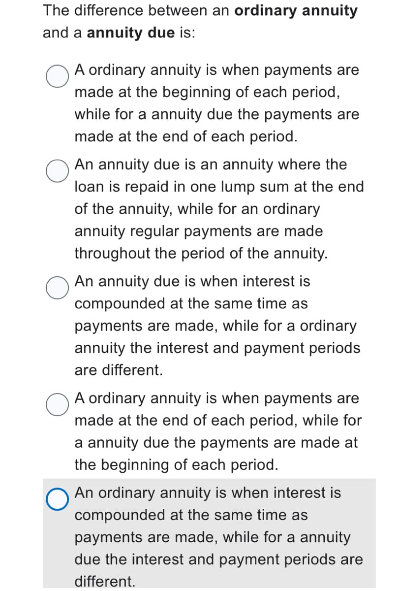 The difference between an ordinary annuity
and a annuity due is:
A ordinary annuity is when payments are
made at the beginning of each period,
while for a annuity due the payments are
made at the end of each period.
An annuity due is an annuity where the
loan is repaid in one lump sum at the end
of the annuity, while for an ordinary
annuity regular payments are made
throughout the period of the annuity.
An annuity due is when interest is
compounded at the same time as
payments are made, while for a ordinary
annuity the interest and payment periods
are different.
A ordinary annuity is when payments are
made at the end of each period, while for
a annuity due the payments are made at
the beginning of each period.
An ordinary annuity is when interest is
compounded at the same time as
payments are made, while for a annuity
due the interest and payment periods are
different.