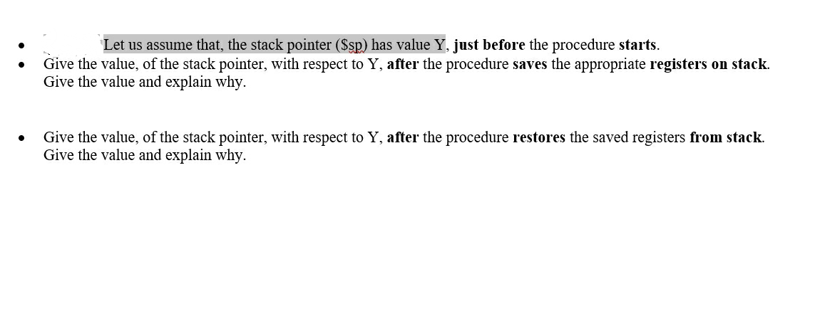 Let us assume that, the stack pointer ($sp) has value Y, just before the procedure starts.
Give the value, of the stack pointer, with respect to Y, after the procedure saves the appropriate registers on stack.
Give the value and explain why.
Give the value, of the stack pointer, with respect to Y, after the procedure restores the saved registers from stack.
Give the value and explain why.

