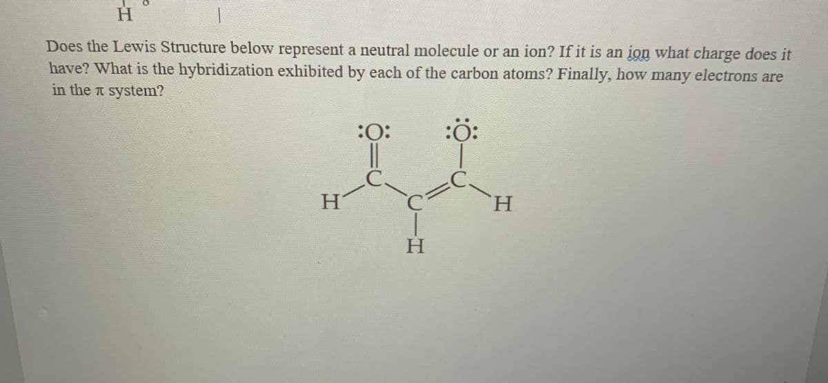 H
Does the Lewis Structure below represent a neutral molecule or an ion? If it is an ion what charge does it
have? What is the hybridization exhibited by each of the carbon atoms? Finally, how many electrons are
in the a system?
:
:ö:
|
C.
H.
H.
