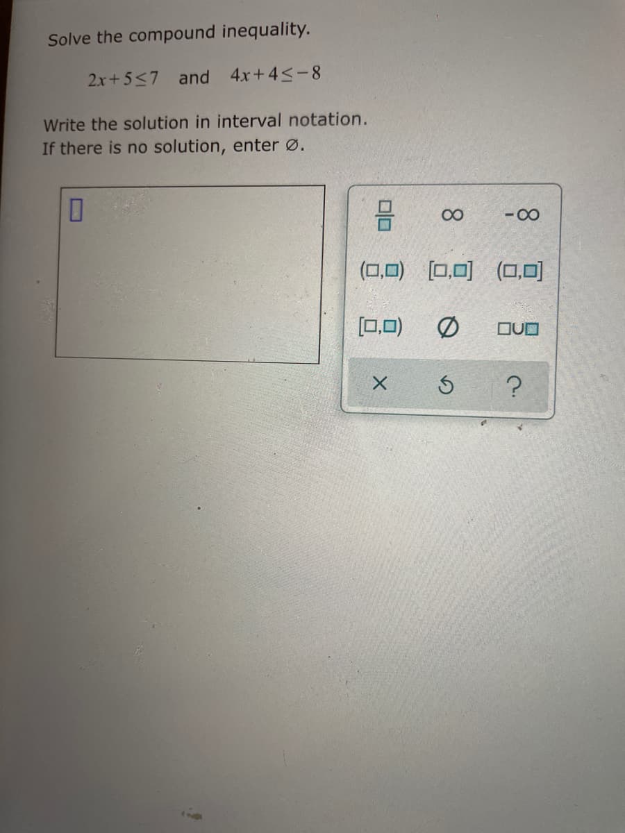 Solve the compound inequality.
2x+5<7 and 4x+4<-8
Write the solution in interval notation.
If there is no solution, enter Ø.
00
-00
(0,0) [0,0) (O,0)
[0,0)
