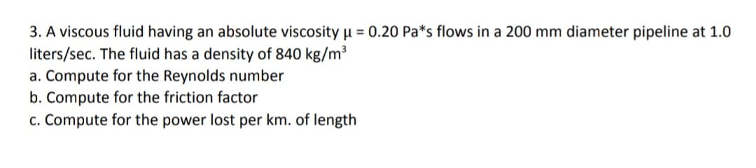 3. A viscous fluid having an absolute viscosity µ = 0.20 Pa*s flows in a 200 mm diameter pipeline at 1.0
liters/sec. The fluid has a density of 840 kg/m³
a. Compute for the Reynolds number
b. Compute for the friction factor
c. Compute for the power lost per km. of length
