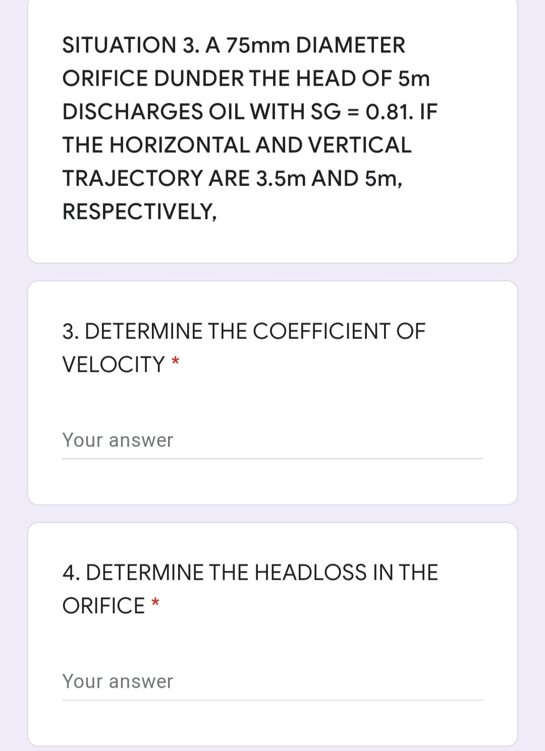 SITUATION 3. A 75mm DIAMETER
ORIFICE DUNDER THE HEAD OF 5m
DISCHARGES OIL WITH SG = 0.81. IF
THE HORIZONTAL AND VERTICAL
TRAJECTORY ARE 3.5m AND 5m,
RESPECTIVELY,
3. DETERMINE THE COEFFICIENT OF
VELOCITY
Your answer
4. DETERMINE THE HEADLOSS IN THE
ORIFICE *
Your answer

