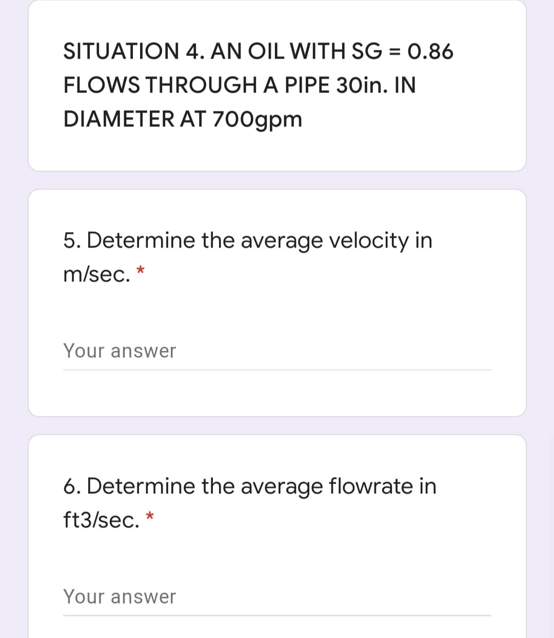 SITUATION 4. AN OIL WITH SG = 0.86
FLOWS THROUGH A PIPE 30in. IN
DIAMETER AT 700gpm
5. Determine the average velocity in
m/sec.
Your answer
6. Determine the average flowrate in
ft3/sec.
Your answer
