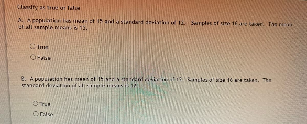 Classify as true or false
A. A population has mean of 15 and a standard deviation of 12. Samples of size 16 are taken. The mean
of all sample means is 15.
O True
O False
B. A population has mean of 15 and a standard deviation of 12. Samples of size 16 are taken. The
standard deviation of all sample means is 12.
O True
O False
