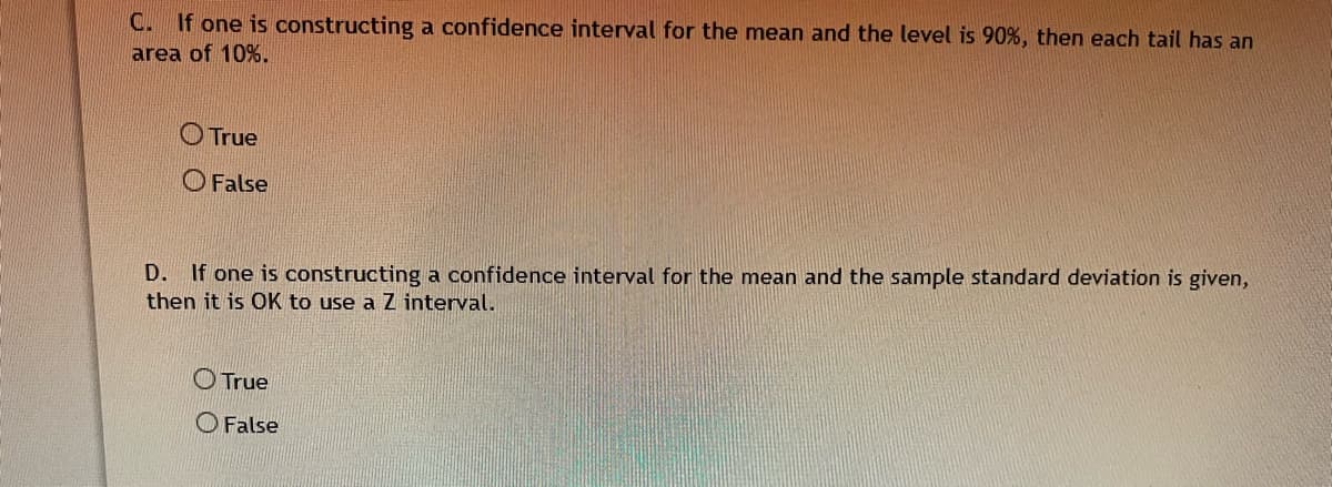 C. If one is constructing a confidence interval for the mean and the level is 90%, then each tail has an
area of 10%.
O True
O False
D. If one is constructing a confidence interval for the mean and the sample standard deviation is given,
then it is OK to use a Z interval.
O True
O False
