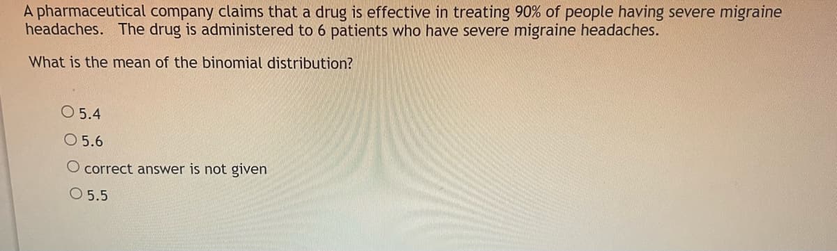 A pharmaceutical company claims that a drug is effective in treating 90% of people having severe migraine
headaches. The drug is administered to 6 patients who have severe migraine headaches.
What is the mean of the binomial distribution?
O 5.4
O 5.6
O correct answer is not given
O 5.5
