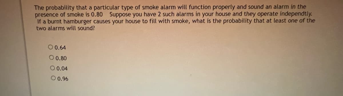The probability that a particular type of smoke alarm will function properly and sound an alarm in the
presence of smoke is 0.80 Suppose you have 2 such alarms in your house and they operate independtly.
If a burnt hamburger causes your house to fill with smoke, what is the probability that at least one of the
two alarms will sound?
O 0.64
O 0.80
O 0.04
O 0.96
