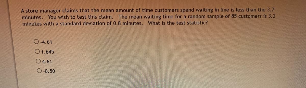 A store manager claims that the mean amount of time customers spend waiting in line is less than the 3.7
minutes. You wish to test this claim. The mean waiting time for a random sample of 85 customers is 3.3
minutes with a standard deviation of 0.8 minutes. What is the test statistic?
O 4.61
O1.645
O 4.61
O-0.50
