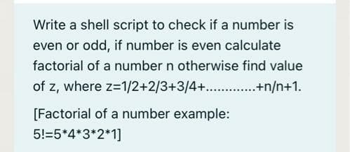 Write a shell script to check if a number is
even or odd, if number is even calculate
factorial of a number n otherwise find value
of z, where z=1/2+2/3+3/4+. .+n/n+1.
[Factorial of a number example:
5!=5*4*3*2*1]
