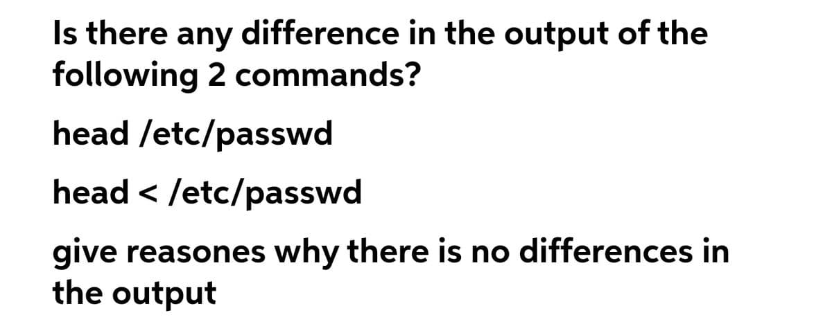 Is there any difference in the output of the
following 2 commands?
head /etc/passwd
head < /etc/passwd
give reasones why there is no differences in
the output
