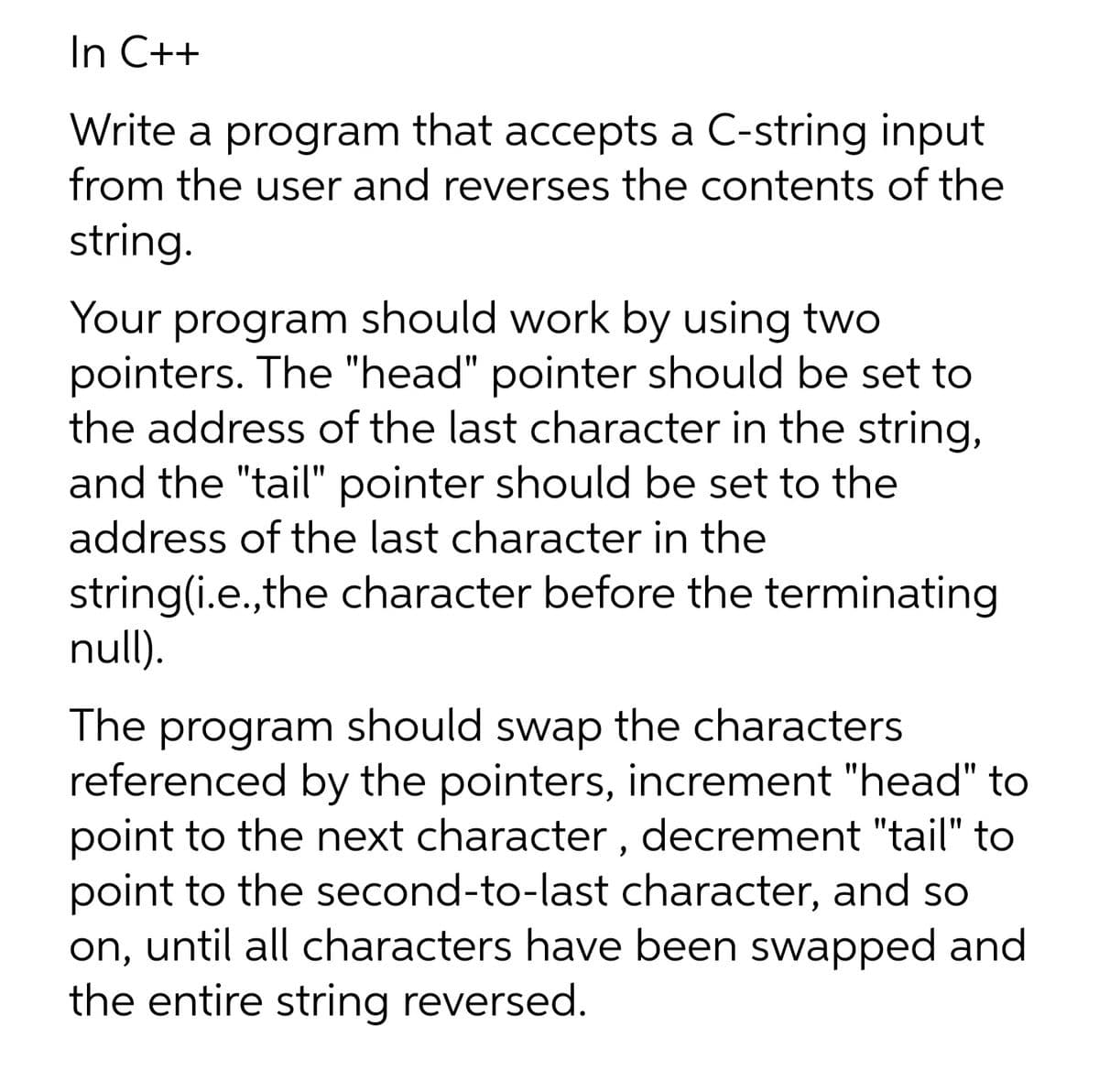 In C++
Write a program that accepts a C-string input
from the user and reverses the contents of the
string.
Your program should work by using two
pointers. The "head" pointer should be set to
the address of the last character in the string,
and the "tail" pointer should be set to the
address of the last character in the
string(i.e.,the character before the terminating
null).
The program should swap the characters
referenced by the pointers, increment "head" to
point to the next character , decrement "tail" to
point to the second-to-last character, and so
on, until all characters have been swapped and
the entire string reversed.
