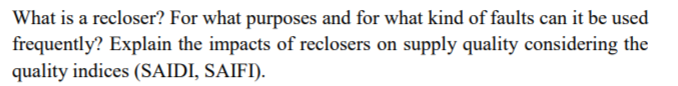 What is a recloser? For what purposes and for what kind of faults can it be used
frequently? Explain the impacts of reclosers on supply quality considering the
quality indices (SAIDI, SAIFI).
