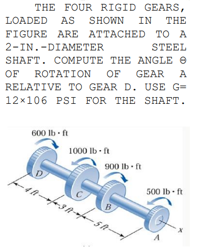 THE FOUR RIGID GEARS,
LOADED
AS
SHOWN
IN
THE
FIGURE ARE ATTACHED TO A
STEEL
2-IN.-DIAMETER
SHAFT. COMPUTE THE ANGLE O
OF
ROTAT ΙOΝ
OF
GEAR
A
RELATIVE TO GEAR D. USE G=
12x106 PSI FOR THE SHAFT.
600 lb ft
1000 lb • ft
900 lb • ft
500 lb ft
B
5 t-
A
