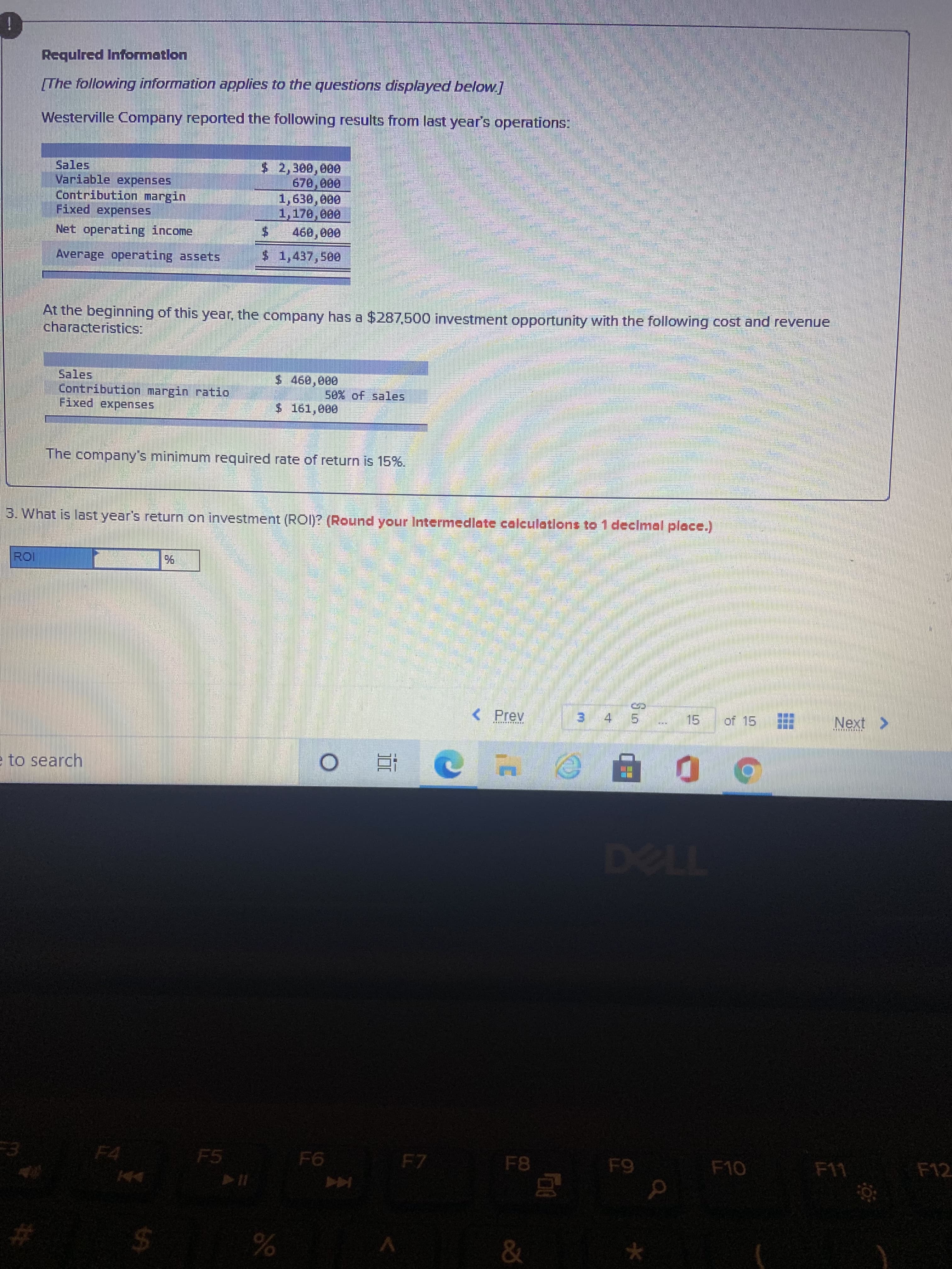 %24
三
Requlred Information
The following information applies to the questions displayed below]
Westerville Company reported the following results from last year's operations:
$2,300,000
Sales
Variable expenses
Contribution margin
Fixed expenses
1,170,000
Net operating income
460,000
Average operating assets
$1,437,500
At the beginning of this year, the company has a $287,500 investment opportunity with the following cost and revenue
characteristics:
Sales
Contribution margin ratio
Fixed expenses
50% of sales
$ 161,e00
The company's minimum required rate of return is 15%.
3. What is last year's return on investment (ROI)? (Round your Intermedlate calculations to1 declmal place.)
< Prev
4.
31
15
of 15
Next >
to search
近。
7720
F5
F7
F8
F10
F11
F4
F12
