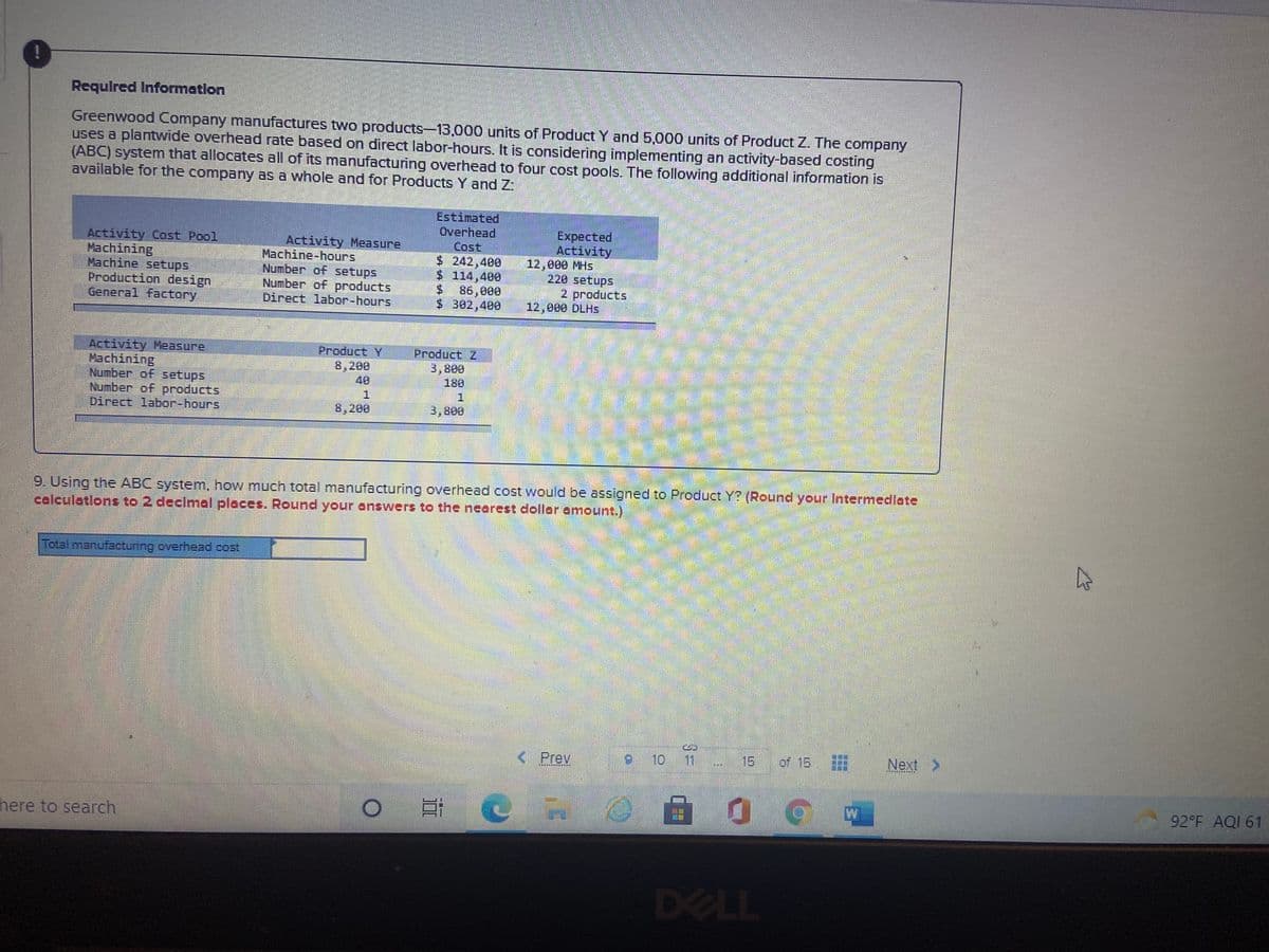 Requlred Information
Greenwood Company manufactures two products-13,000 units of Product Y and 5,000 units of Product Z. The company
uses a plantvwide overhead rate based on direct labor-hours. It is considering implementing an activity-based costing
(ABC) system that allocates all of its manufacturing overhead to four cost pools. The following additional information is
available for the company as a whole and for Products Y and Z
Activity Cost Pool
Machining
Machine settups
Production design
General factory
Activity Measure
Machine-hours
Number of setups
Number of products
Direct labor-hours
Estimated
Overhead
Cost
$ 242,400
$ 114,400
86,000
$ 302,400
Expected
Activity
12,000 MHS
220 setups
2 products
12,000 DLHS
Activity Measure
Machining
Number of setups
Number of products
Direct labor-hours
Product Y
8,200
40
Product Z
3,800
180
8,200
3,800
9. Using the ABC system, how much total manufacturing overhead cost would be assigned to Product Y? (Round your Intermedlate
calculations to 2 declmal places. Round your answers to the nearest dollar amount.)
Total manufacturing overhead cost
< Prev
910
11
15
of 15
Next
92 F AQI 61
here to search
DELL
