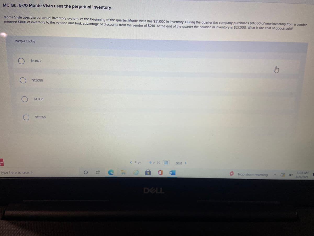 MC Qu. 6-70 Monte Vista uses the perpetual Inventory...
Monte Vista uses the perpetual inventory system. At the beginning of the quarter. Monte Vista has $31.000 in inventory, During the quarter the company purchases $8,050 of new inventory from a vendor,
returned $800 of inventory to the vendor, and took advantage of discounts from the vendor of $210. At the end of the quarter the balance in inventory is $27,000. What is the cost of goods sold?
Multiple Cholce
$1,040
$12.050
$4.000
$12.550
< Prev
18 of 30
Next >
ME
Type here to search
11:35 AM
Trop storm warning
8/21/2021
DELL

