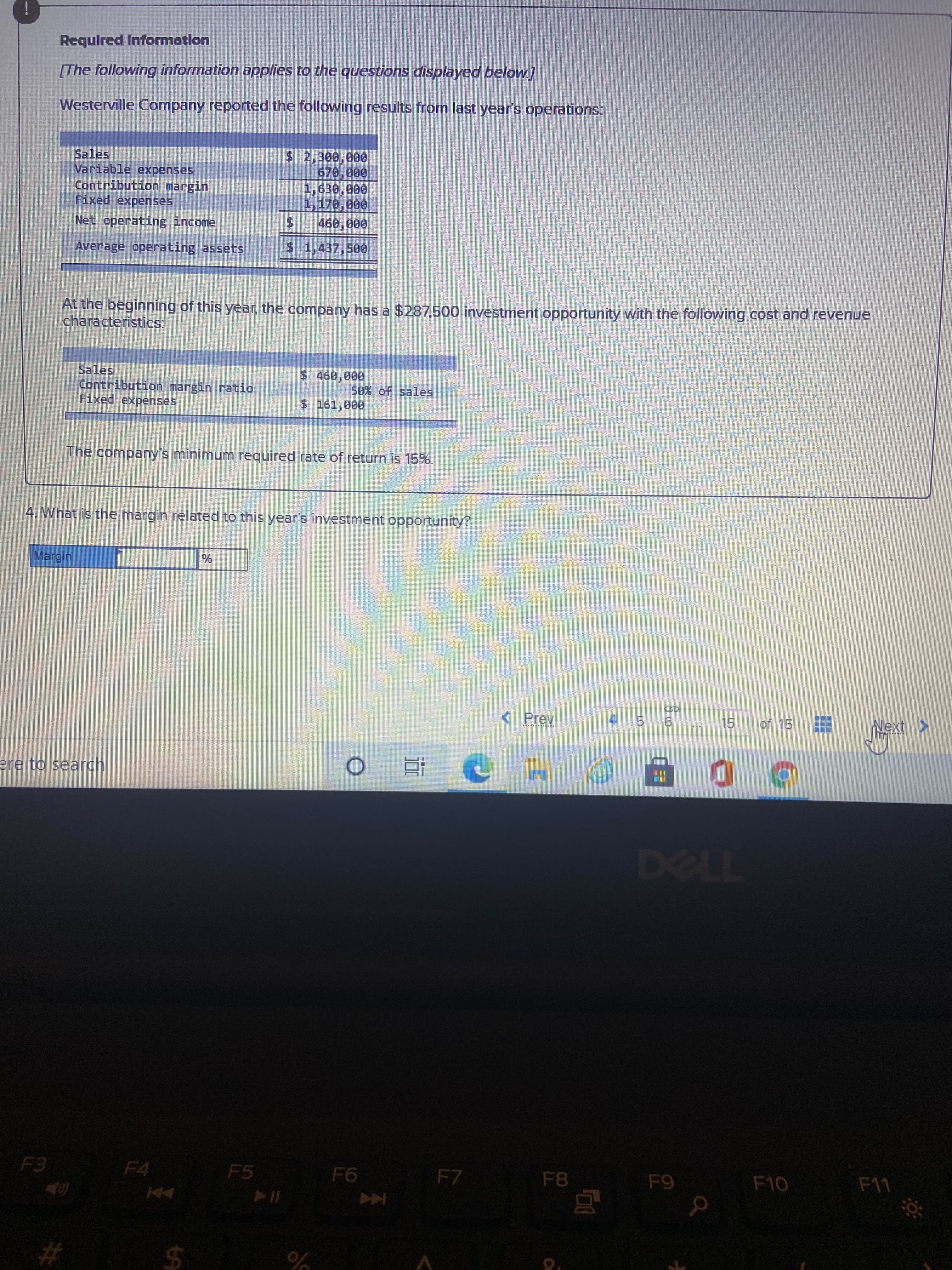 %24
Required Information
[The following information applies to the questions displayed below.]
Westerville Company reported the following results from last year's operations:
$ 2,300,000
670,000
Sales
Variable expenses
Contribution margin
Fixed expenses
1,170,000
00000
Net operating income
Average operating assets
$1,437,500
At the beginning of this year, the company has a $287,500 investment opportunity with the following cost and revenue
characteristics:
Sales
Contribution margin ratio
Fixed expenses
$ 460,000
50% of sales
$161,000
The company's minimum required rate of return is 15%.
4. What is the margin related to this year's investment opportunity?
< Prev
45 6 15
of 15
Next >
ere to search
T124
F5
F7
F8
F10
