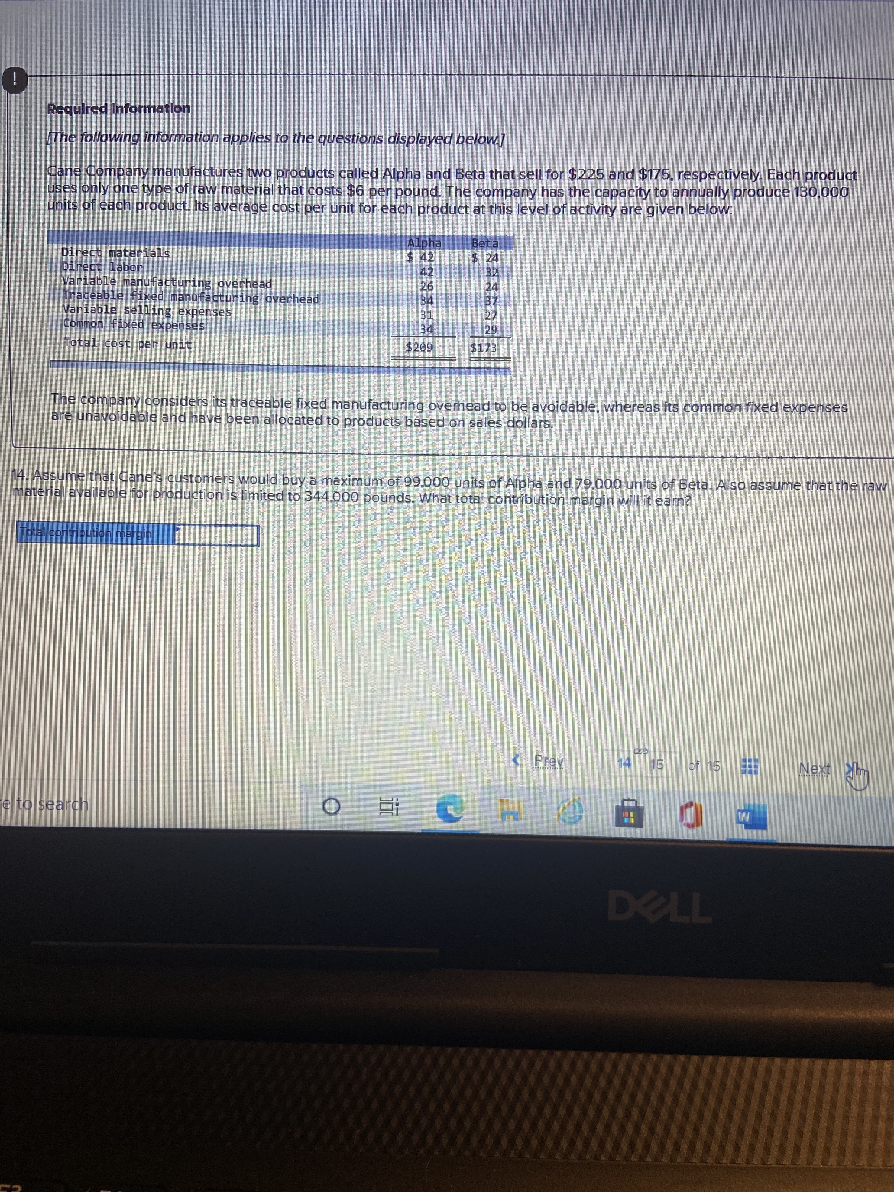 近
Requlred Informatlon
The following information applies to the questions displayed below]
Cane Company manufactures two products called Alpha and Beta that sell for $225 and $175, respectively. Each product
uses only one type of raw material that costs $6 per pound. The company has the capacity to annually produce 130,000
units of each product. Its average cost per unit for each product at this level of activity are given below.
Alpha
2442
42
Beta
$ 24
32
Direct materials
Direct labor.
Variable manufacturing overhead
Traceable fixed manufacturing overhead
Variable selling expenses
Common fixed expenses
26.
34
27
34
29.
$173
Total cost per unit
The company considers its traceable fixed manufacturing overhead to be avoidable, whereas its common fixed expenses
are unavoidable and have been allocated to products based on sales dollars.
14. Assume that Cane's customers would buy a maximum of 99,000 units of Alpha and 79,000 units of Beta. Also assume that the raw
material available for production is limited to 344,000 pounds. What total contribution margin will it earn?
Prev
14
15.
of 15
Next
e to search
