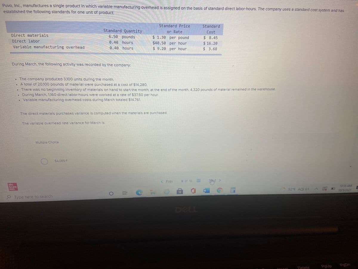 Puvo, Inc., manufactures a single product in which variable manufacturing overhead is assigned on the basis of standard direct labor-hours. The company uses a standard cost system and has
established the following standards for one unit of product:.
Standard Price
Standard
Standard Quantity
6.50 poundS
or Rate
$1.30 per pound
$40.50per hour
Cost
Direct materials
Direct labor
Variable manufacturing overhead
$8.45
0.40 hours
$ 16.20
$ 3.68
0.40 hours
$ 9.20 per hour
During March, the following activity was recorded by the company.
- The company produced 3,100 units during the month.
A total of 20O100 pounds of material were purchased at a cost of $14,280.
• There was no beginning inventory of materials on hand to start the month; at the end of the month, 4,320 pounds of material remained in the warehouse.
During March, 1.160 direct labor-hours were worked at a rate of $37.50 per hour.
Variable manufacturing overhead costs during March totaled $14.761.
The direct materials purchases variance is computed when the materials are purchased.
The variable overhead rate variance for March is:
Multiple Cholce
$4.089 F
< Prev
9 of 10
t >
Mc
Graw
Hill
T0:55 AM
92 F AQI 61 AE
10/5/2021
口
Type here to search
DELL
PgUp
PgDn
Delete
