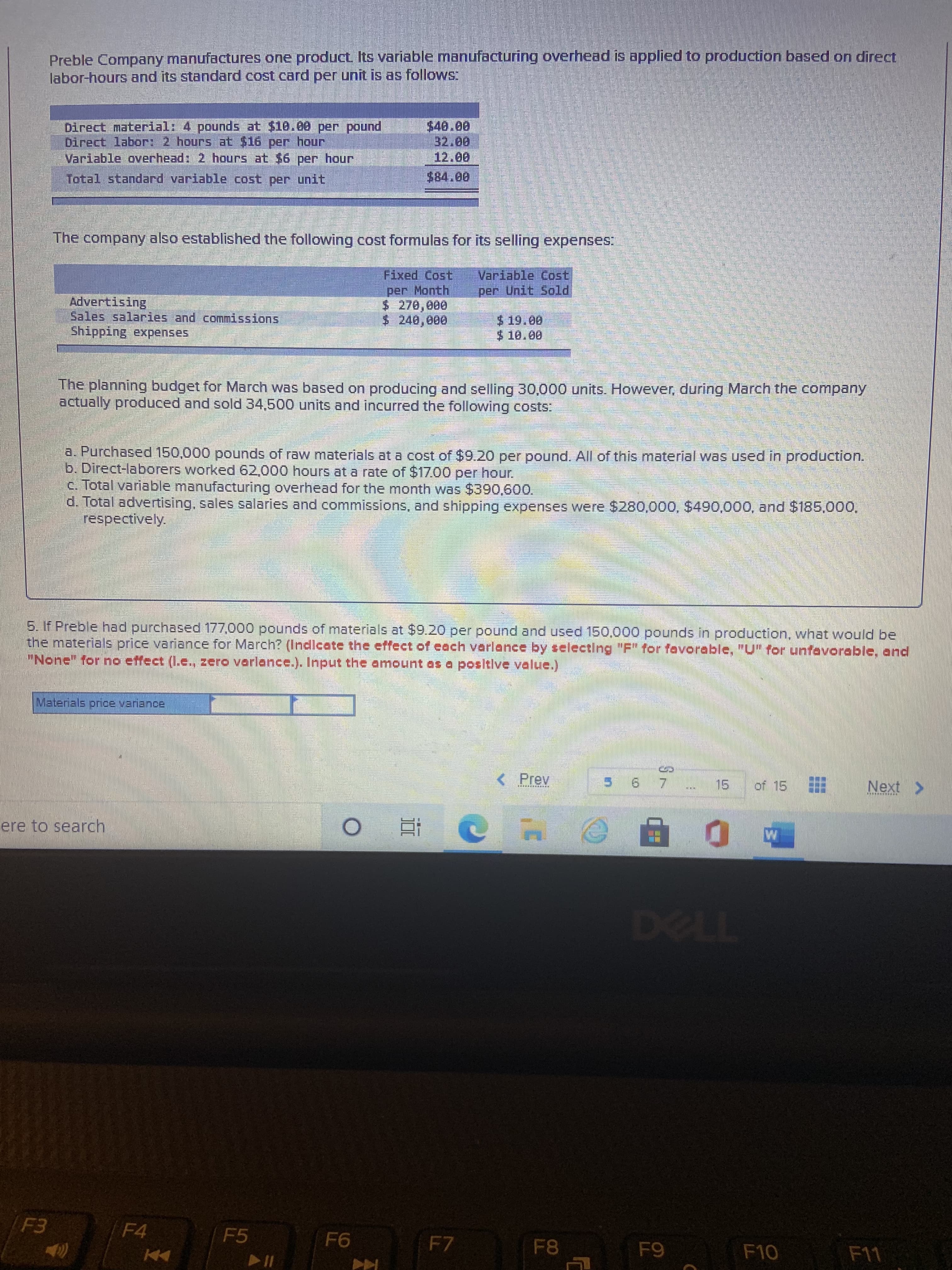 Preble Company manufactures one product Its variable manufacturing overhead is applied to production based on direct
labor-hours and its standard cost card per unit is as follows:
$40.00
Direct material: 4 pounds at $10.00 per pound
Direct labor: 2 hours at $16 per hour
Variable overhead: 2 hours at $6 per hour
12.00
Total standard variable cost per unit
The company also established the following cost formulas for its selling expenses:
Variable Cost,
per Unit Sold
Fixed Cost
per Month
$ 270,000
$ 240,000
Advertising
$19.00
Shipping expenses
The planning budget for March was based on producing and selling 30,000 units. However, during March the company
actually produced and sold 34,500 units and incurred the following costs:
a. Purchased 150,000 pounds of raw materials at a cost of $9.20 per pound. All of this material was used in production.
b. Direct-laborers worked 62,000 hours at a rate of $1700 per hour
c. Total variable manufacturing overhead for the month was $390,600.
d. Total advertising, sales salaries and commissions, and shipping expenses were $280,000, $490,000, and $185,000,
respectively.
5. If Preble had purchased 177.000 pounds of materials at $9.20 per pound and used 150.000 pounds in production, what would be
the materials price variance for March? (Indlcate the effect of each varlance by selectlng "F" for favorable, "U for unfavorable, and
"None" for no etfect (I.e., zero varleance.). Input the amount as a positive value.)
Materials pnce variance
< Prev
15 of 15
ere to search,
近
F4
F5
F7
F10
Coc-a
