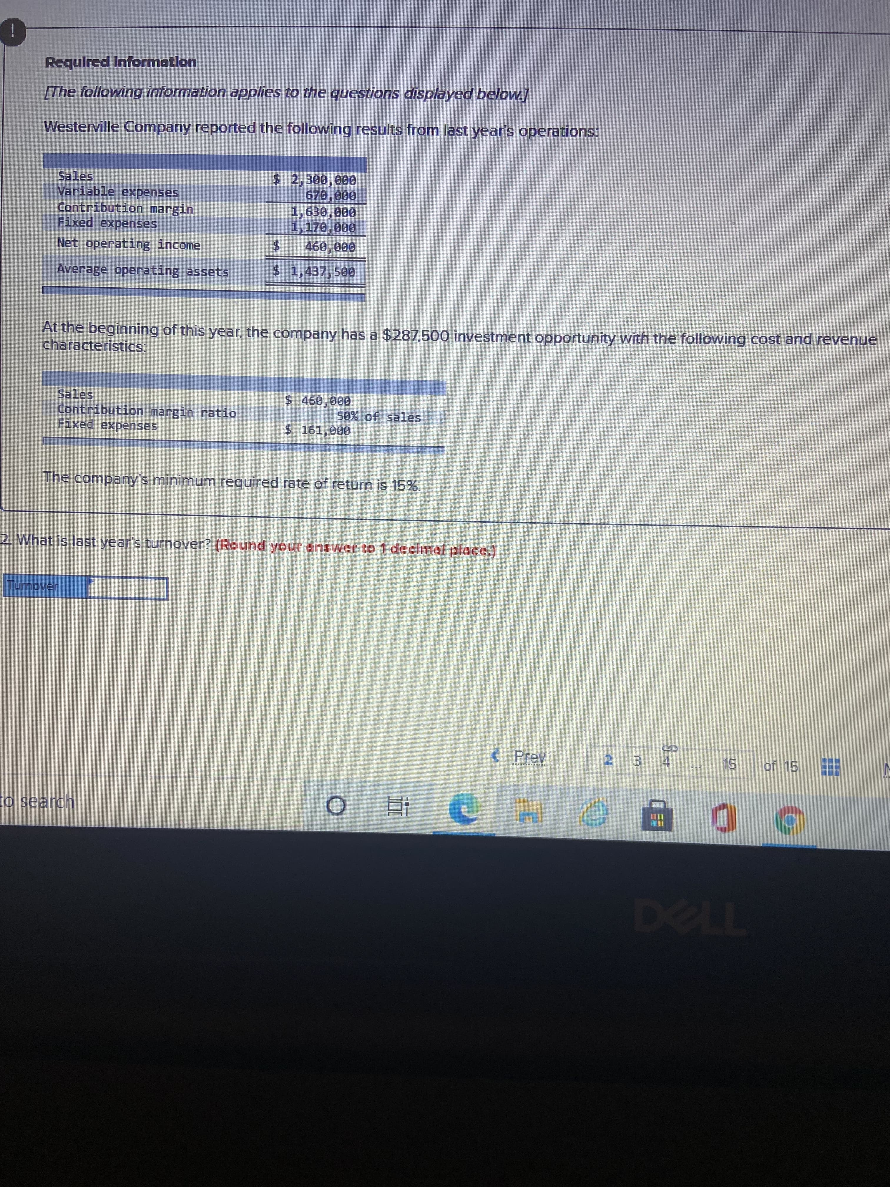 %24
Required Informotlon
[The following information applies to the questions displayed below]
Westerville Company reported the following results from last year's operations:
$2,300,000
670,000
Sales
Variable expenses
Contribution margin,
Fixed expenses
Net operating income
Average operating assets
$1,437,500
At the beginning of this year, the company has a $287,500 investment opportunity with the following cost and revenue
characteristics:
Sales
Contribution margin ratio
Fixed expenses,
$460,000
50% of sales
$161,000
The company's minimum required rate of return is 15%.
2. What is last year's turnover? (Round your enswer to 1 decimal place.)
< Prev
2 3 4
15.
to search
