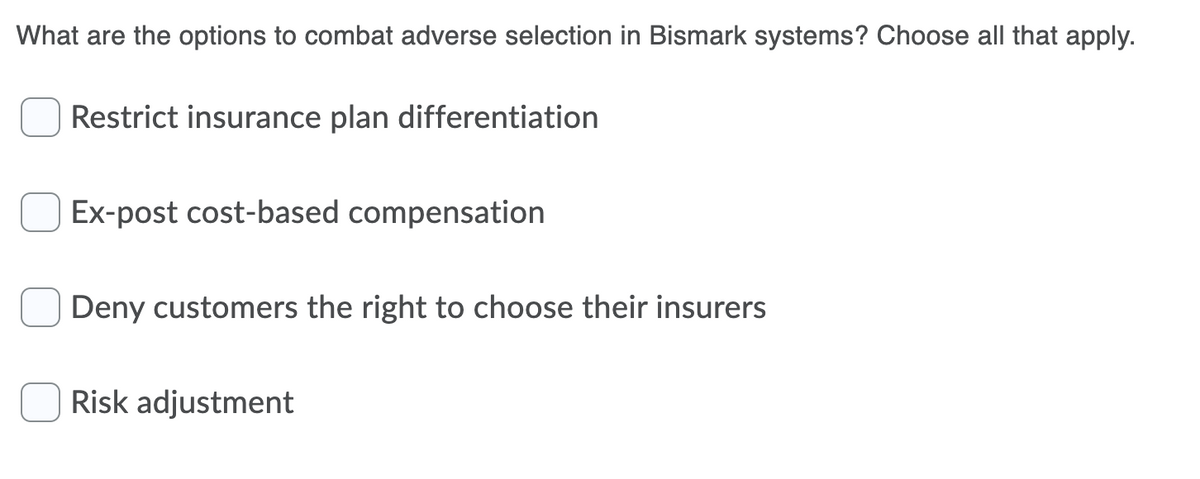 What are the options to combat adverse selection in Bismark systems? Choose all that apply.
Restrict insurance plan differentiation
Ex-post cost-based compensation
Deny customers the right to choose their insurers
Risk adjustment
