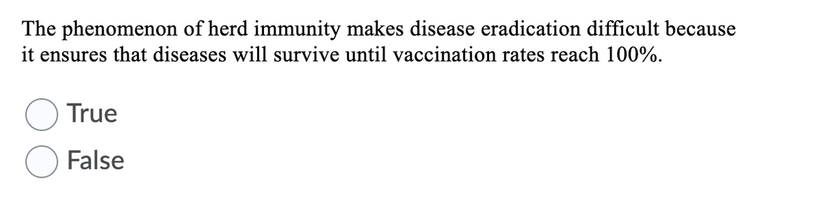 The phenomenon of herd immunity makes disease eradication difficult because
it ensures that diseases will survive until vaccination rates reach 100%.
True
False
