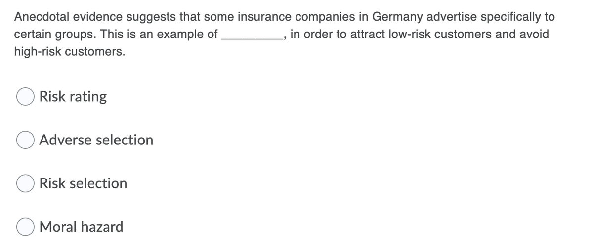 Anecdotal evidence suggests that some insurance companies in Germany advertise specifically to
certain groups. This is an example of
high-risk customers.
in order to attract low-risk customers and avoid
Risk rating
Adverse selection
Risk selection
Moral hazard
