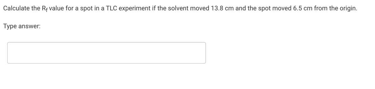 Calculate the Rf value for a spot in a TLC experiment if the solvent moved 13.8 cm and the spot moved 6.5 cm from the origin.
Type answer:
