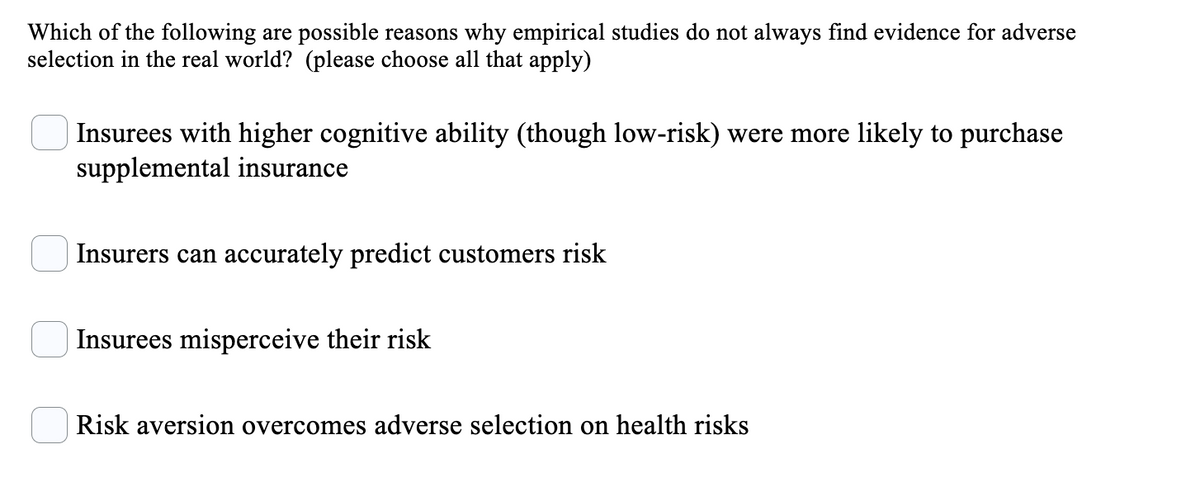 Which of the following are possible reasons why empirical studies do not always find evidence for adverse
selection in the real world? (please choose all that apply)
Insurees with higher cognitive ability (though low-risk) were more likely to purchase
supplemental insurance
Insurers can accurately predict customers risk
Insurees misperceive their risk
Risk aversion overcomes adverse selection on health risks
