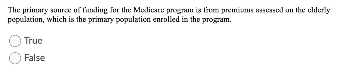 The primary source of funding for the Medicare program is from premiums assessed on the elderly
population, which is the primary population enrolled in the program.
True
False
