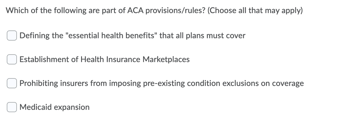 Which of the following are part of ACA provisions/rules? (Choose all that may apply)
Defining the "essential health benefits" that all plans must cover
Establishment of Health Insurance Marketplaces
Prohibiting insurers from imposing pre-existing condition exclusions on coverage
Medicaid expansion
