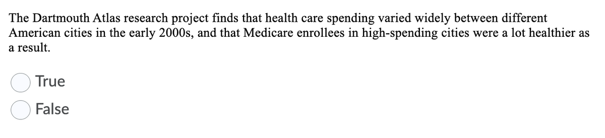 The Dartmouth Atlas research project finds that health care spending varied widely between different
American cities in the early 2000s, and that Medicare enrollees in high-spending cities were a lot healthier as
a result.
True
False
