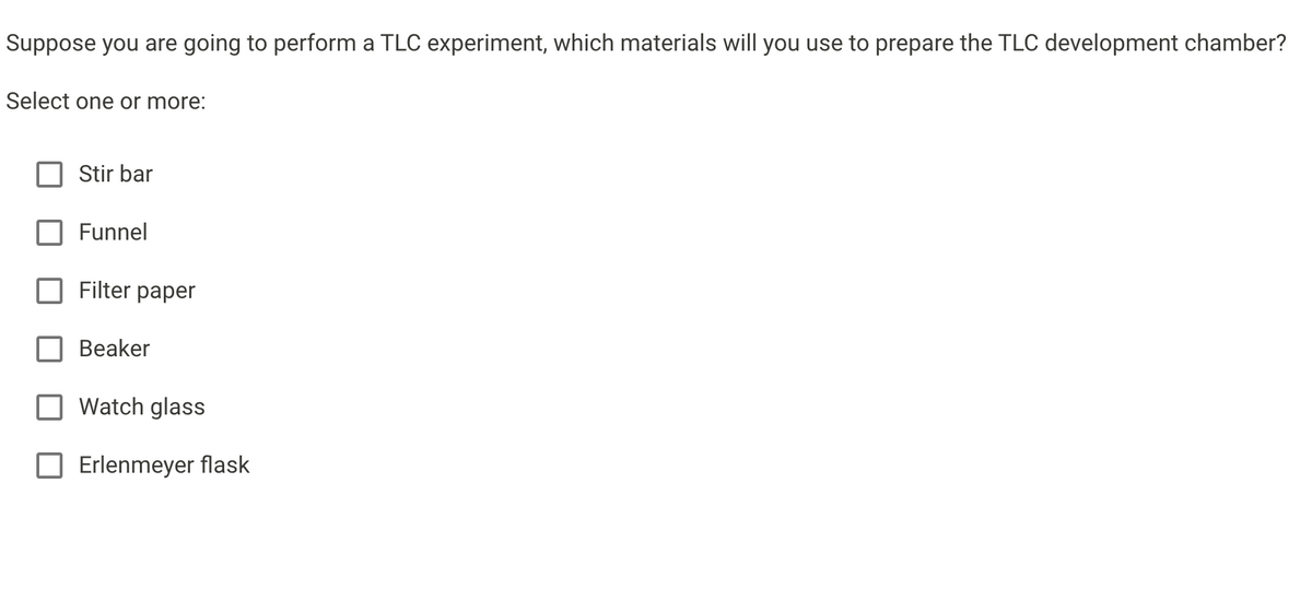 Suppose you are going to perform a TLC experiment, which materials will you use to prepare the TLC development chamber?
Select one or more:
Stir bar
Funnel
Filter paper
Beaker
Watch glass
Erlenmeyer flask
