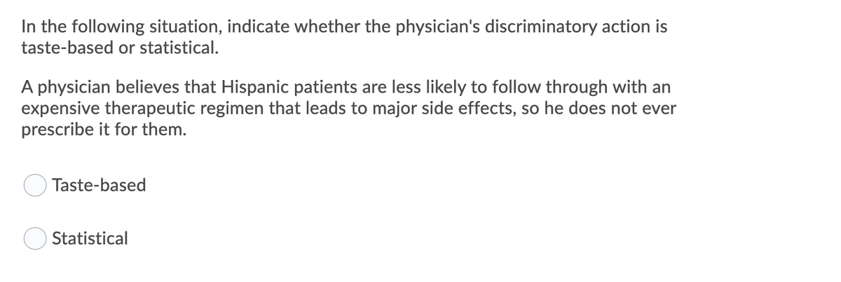 In the following situation, indicate whether the physician's discriminatory action is
taste-based or statistical.
A physician believes that Hispanic patients are less likely to follow through with an
expensive therapeutic regimen that leads to major side effects, so he does not ever
prescribe it for them.
Taste-based
Statistical
