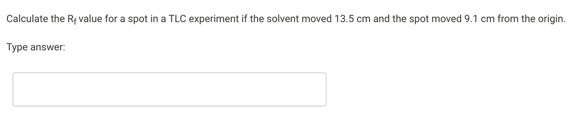 Calculate the Rf value for a spot in a TLC experiment if the solvent moved 13.5 cm and the spot moved 9.1 cm from the origin.
Type answer:
