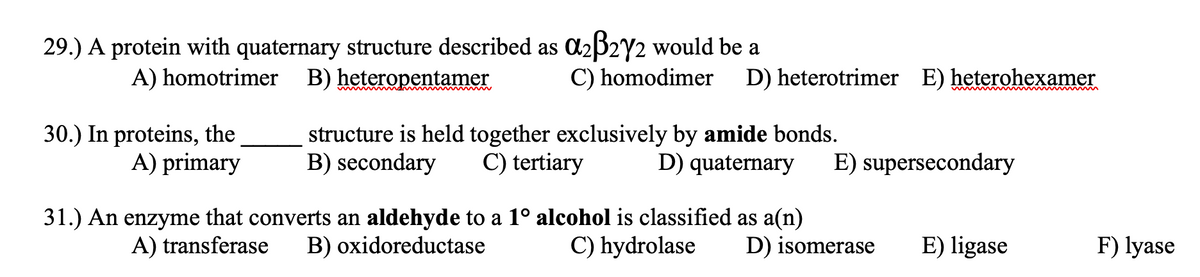 29.) A protein with quaternary structure described as C2B2Y2 would be a
C) homodimer
A) homotrimer B) heteropentamer
D) heterotrimer E) heterohexamer
30.) In proteins, the
A) primary
structure is held together exclusively by amide bonds.
C) tertiary
B) secondary
D) quaternary
E) supersecondary
31.) An enzyme that converts an aldehyde to a 1º alcohol is classified as a(n)
B) oxidoreductase
A) transferase
C) hydrolase
D) isomerase
E) ligase
F) lyase
