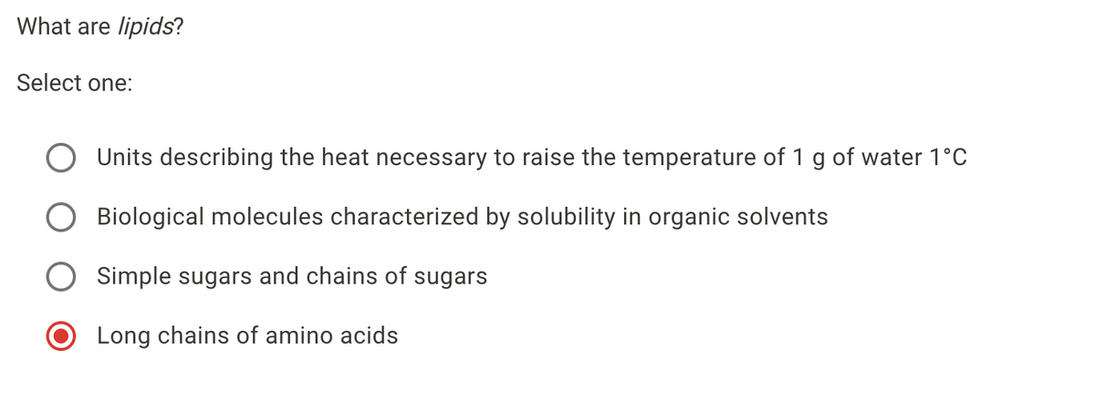 What are lipids?
Select one:
Units describing the heat necessary to raise the temperature of 1 g of water 1°C
O Biological molecules characterized by solubility in organic solvents
O Simple sugars and chains of sugars
O Long chains of amino acids
