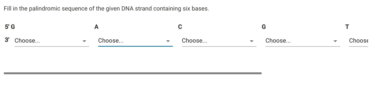 Fill in the palindromic sequence of the given DNA strand containing six bases.
5' G
A
G
T
3' Choose...
Choose...
Choose...
Choose...
Choose
