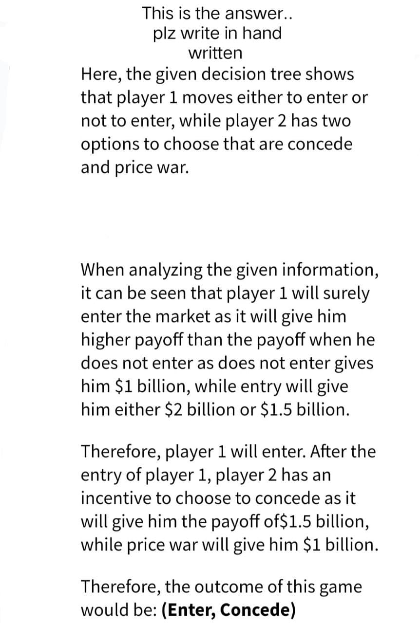 This is the answer..
plz write in hand
written
Here, the given decision tree shows
that player 1 moves either to enter or
not to enter, while player 2 has two
options to choose that are concede
and price war.
When analyzing the given information,
it can be seen that player 1 will surely
enter the market as it will give him
higher payoff than the payoff when he
does not enter as does not enter gives
him $1 billion, while entry will give
him either $2 billion or $1.5 billion.
Therefore, player 1 will enter. After the
entry of player 1, player 2 has an
incentive to choose to concede as it
will give him the payoff of$1.5 billion,
while price war will give him $1 billion.
Therefore, the outcome of this game
would be: (Enter, Concede)