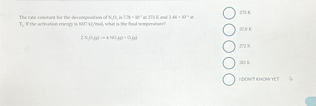 The rate constant for the decomposition of N₂O, is 7.78 x 107 at 273 K and 3.46 × 10% at
T₂. If the activation energy is 1027 kJ/mol, what is the final temperature?
2 N₂O(g) →4 NO₂(g) + O₂(g)
275 K
37.0 K
272 K
313 K
I DON'T KNOW YET