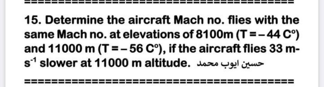 15. Determine the aircraft Mach no. flies with the
same Mach no. at elevations of 8100m (T =-44 C°)
and 11000 m (T=-56 C°), if the aircraft flies 33 m-
s1 slower at 11000 m altitude. daro yg ügu>
