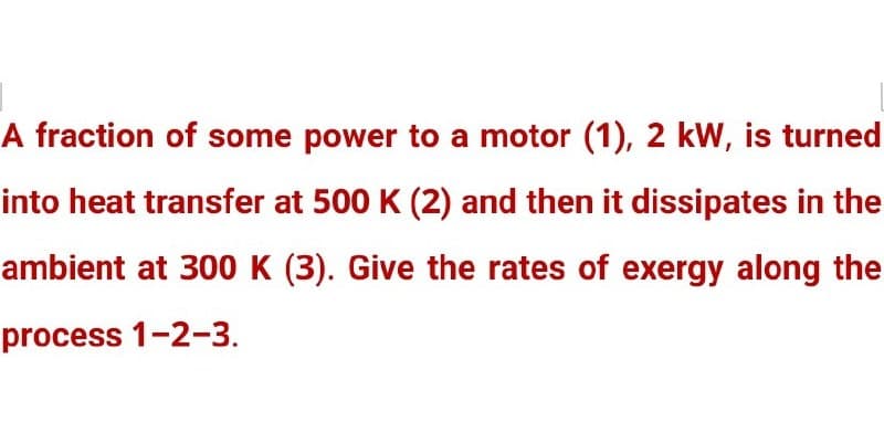 A fraction of some power to a motor (1), 2 kW, is turned
into heat transfer at 500 K (2) and then it dissipates in the
ambient at 300 K (3). Give the rates of exergy along the
process 1-2-3.
