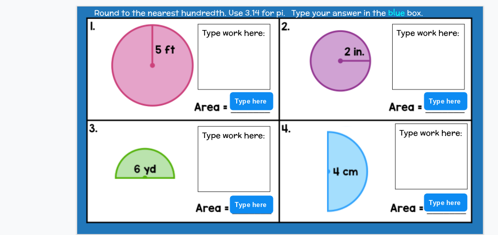 Round to the nearest hundredth. Use 3.14 for pi. Type your answer in the blue box.
2.
Type work here:
Type work here:
5 ft
2 in.
Type here
Турe here
Area =
Area =
3.
4.
Type work here:
Type work here:
6 yd
4 cm
Area =
Турe here
Area =
Турe here
