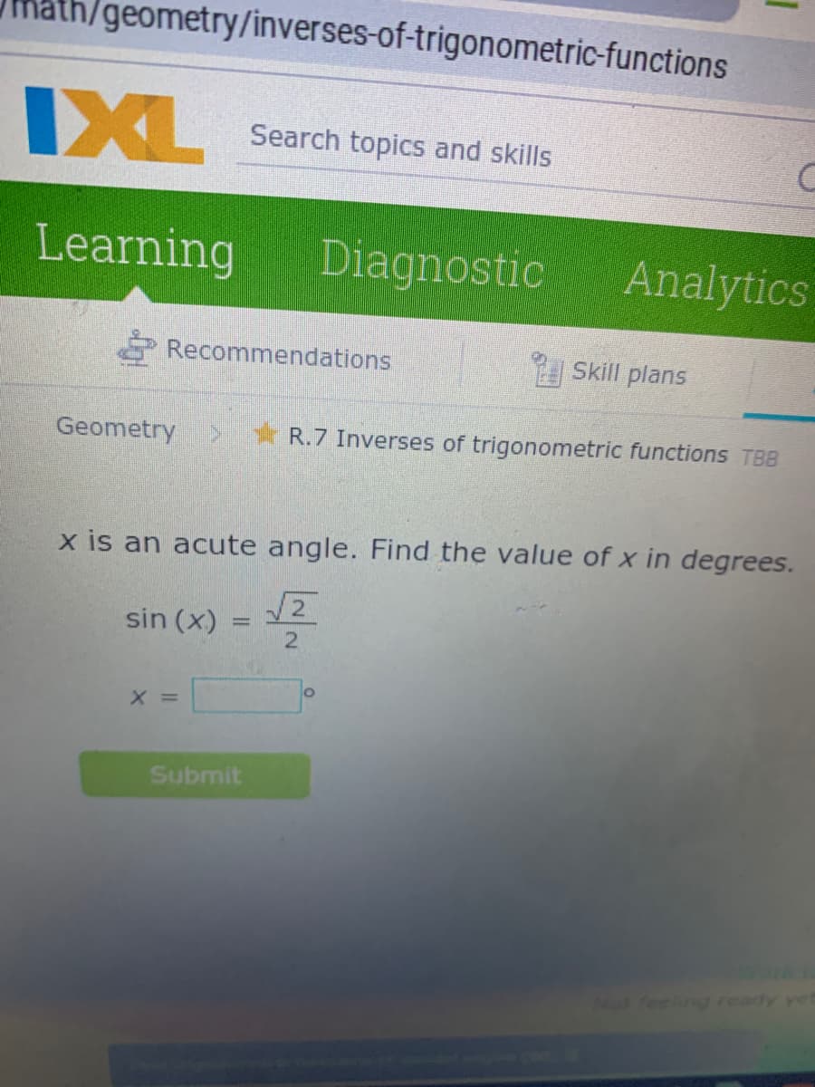 /geometry/inverses-of-trigonometric-functions
IXL
Search topics and skills
Learning
Diagnostic
Analytics
Recommendations
Skill plans
Geometry
* R.7 Inverses of trigonometric functions TBB
x is an acute angle. Find the value of x in degrees.
sin (x)
12
X =
Submit
Nos feelg ready yet
