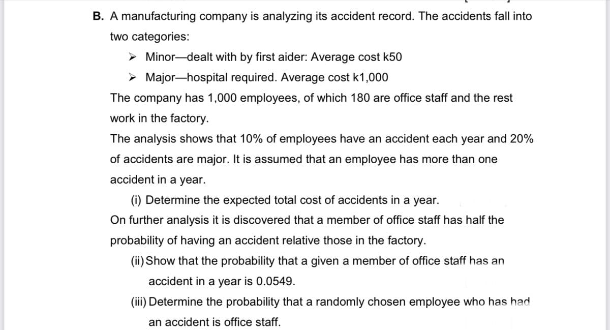 B. A manufacturing company is analyzing its accident record. The accidents fall into
two categories:
➤Minor-dealt with by first aider: Average cost k50
➤ Major-hospital required. Average cost k1,000
The company has 1,000 employees, of which 180 are office staff and the rest
work in the factory.
The analysis shows that 10% of employees have an accident each year and 20%
of accidents are major. It is assumed that an employee has more than one
accident in a year.
(i) Determine the expected total cost of accidents in a year.
On further analysis it is discovered that a member of office staff | half the
probability of having an accident relative those in the factory.
(ii) Show that the probability that a given a member of office staff has an
accident in a year is 0.0549.
(iii) Determine the probability that a randomly chosen employee who has had
an accident is office staff.