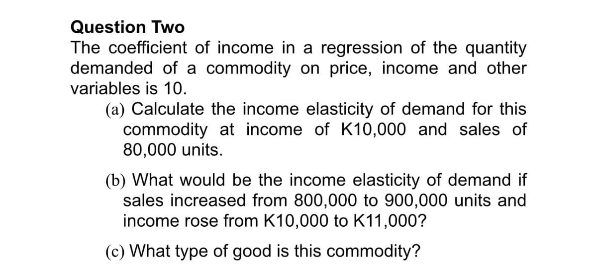 Question Two
The coefficient of income in a regression of the quantity
demanded of a commodity on price, income and other
variables is 10.
(a) Calculate the income elasticity of demand for this
commodity at income of K10,000 and sales of
80,000 units.
(b) What would be the income elasticity of demand if
sales increased from 800,000 to 900,000 units and
income rose from K10,000 to K11,000?
(c) What type of good is this commodity?