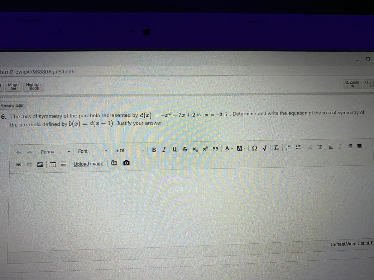 html?rowid%3D798880#question6
Q Zo
Magni
fier
Highlight
mode
QZoom
in
ou
Review later
= -x² -
7x +2 is = -3.5 Determine and write the equation of the axis of symmetry of
6. The axis of symmetry of the parabola represented by d(r)
the parabola defined by b(x) = d(x – 1). Justify your answer.
|BIUS x x 9)
99 A A QVIE =
Format
Font
Size
X,
EUpload image
Current Word Count 0
