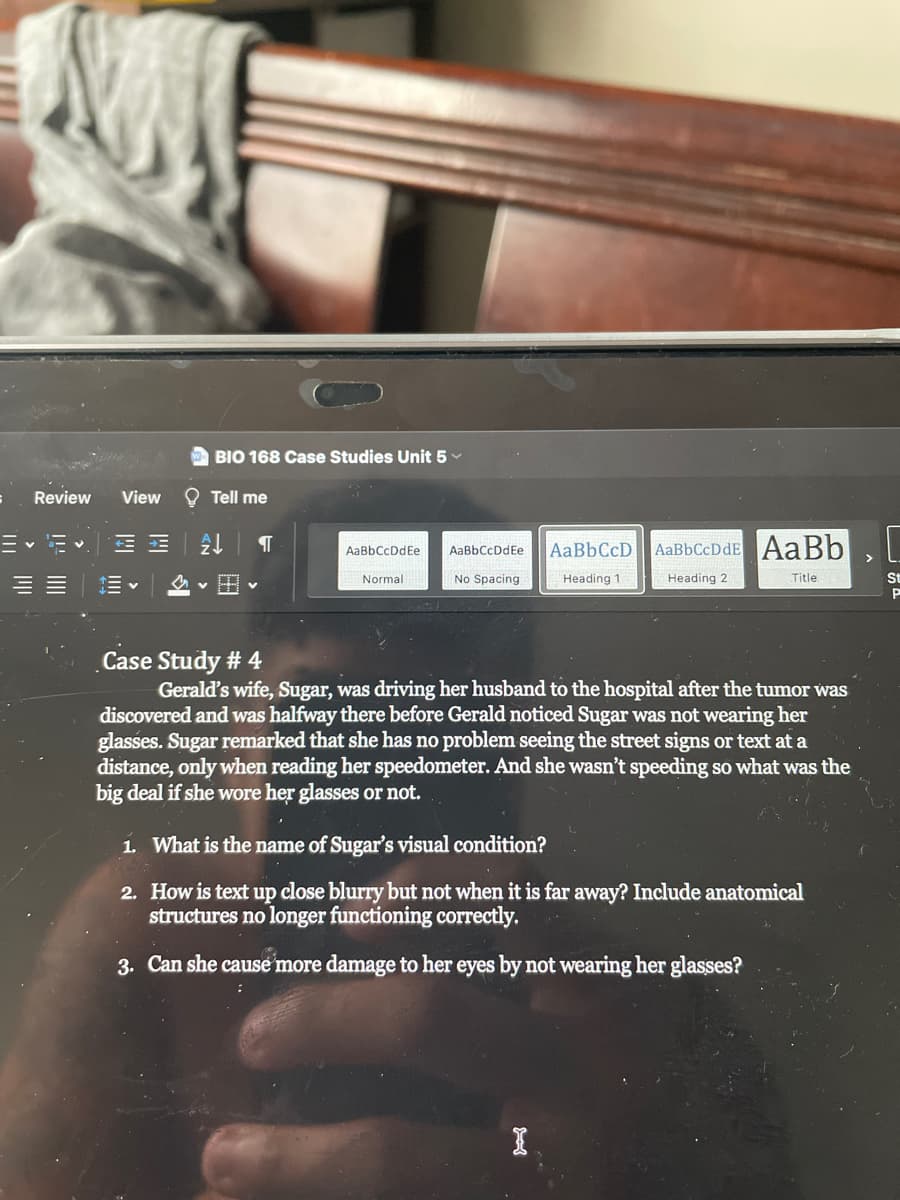 BIO 168 Case Studies Unit 5
Review
View
O Tell me
Ev E v.
AaBbCcDdE AaBb
AaBbCcDdEe
AaBbCcDdEe
v H v
Normal
Spacing
Heading 1
Heading 2
Title
St
Case Study # 4
Gerald's wife, Sugar, was driving her husband to the hospital after the tumor was
discovered and was halfway there before Gerald noticed Sugar was not wearing her
glasses. Sugar remarked that she has no problem seeing the street signs or text at a
distance, only when reading her speedometer. And she wasn't speeding so what was the
big deal if she wore her glasses or not.
1. What is the name of Sugar's visual condition?
2. How is text up close blurry but not when it is far away? Include anatomical
structures no longer functioning correctly.
3. Can she cause more damage to her eyes by not wearing her glasses?
